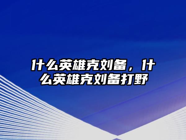 什么英雄克劉備，什么英雄克劉備打野