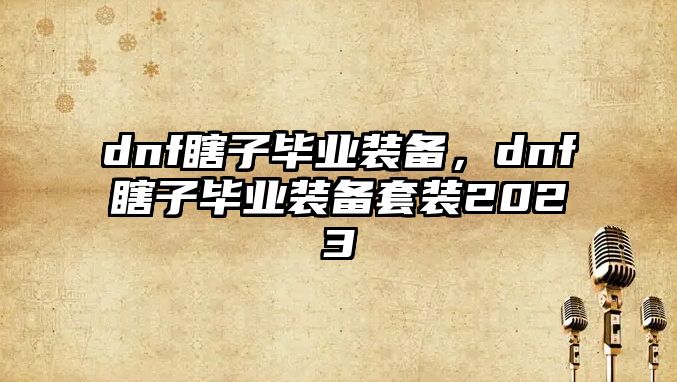 dnf瞎子畢業裝備，dnf瞎子畢業裝備套裝2023