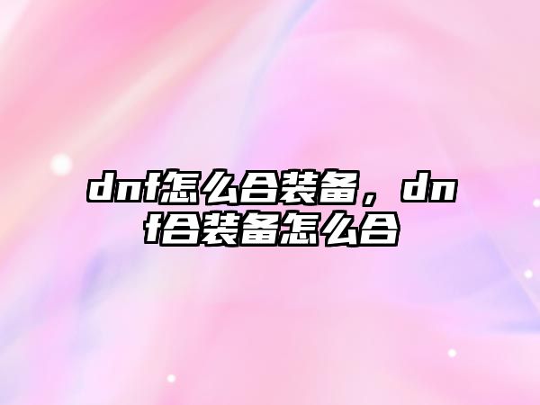 dnf怎么合裝備，dnf合裝備怎么合