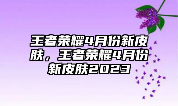 王者榮耀4月份新皮膚，王者榮耀4月份新皮膚2023