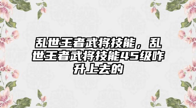 亂世王者武將技能，亂世王者武將技能45級咋升上去的