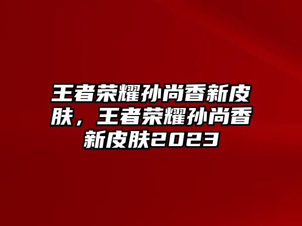 王者榮耀孫尚香新皮膚，王者榮耀孫尚香新皮膚2023