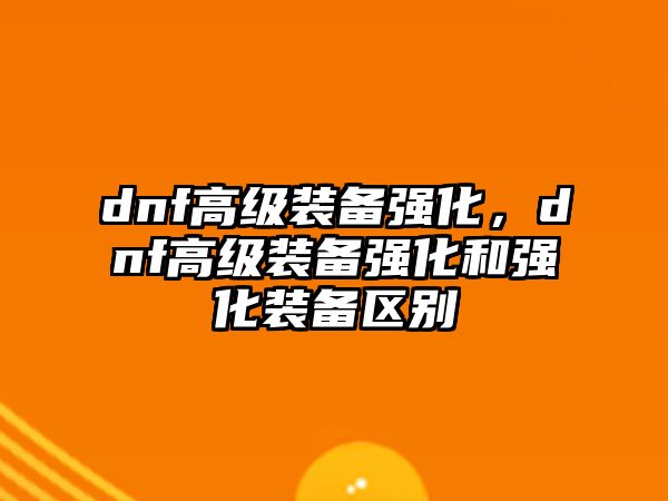 dnf高級裝備強化，dnf高級裝備強化和強化裝備區別