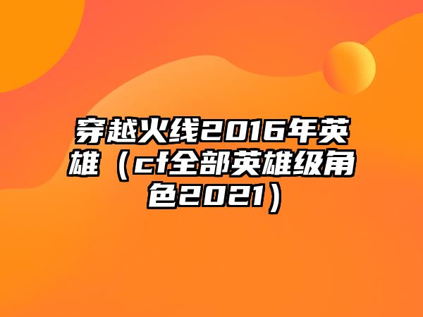 穿越火線2016年英雄（cf全部英雄級角色2021）