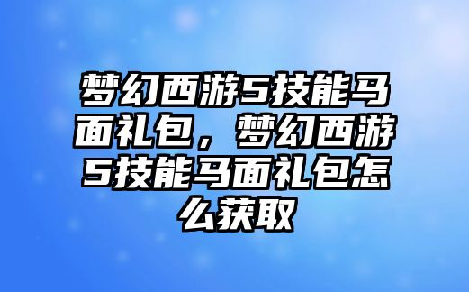 夢幻西游5技能馬面禮包，夢幻西游5技能馬面禮包怎么獲取