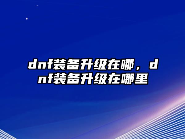 dnf裝備升級在哪，dnf裝備升級在哪里