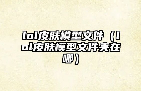 lol皮膚模型文件（lol皮膚模型文件夾在哪）