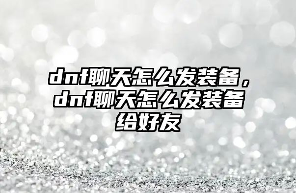 dnf聊天怎么發裝備，dnf聊天怎么發裝備給好友