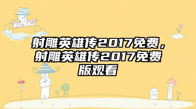 射雕英雄傳2017免費，射雕英雄傳2017免費版觀看