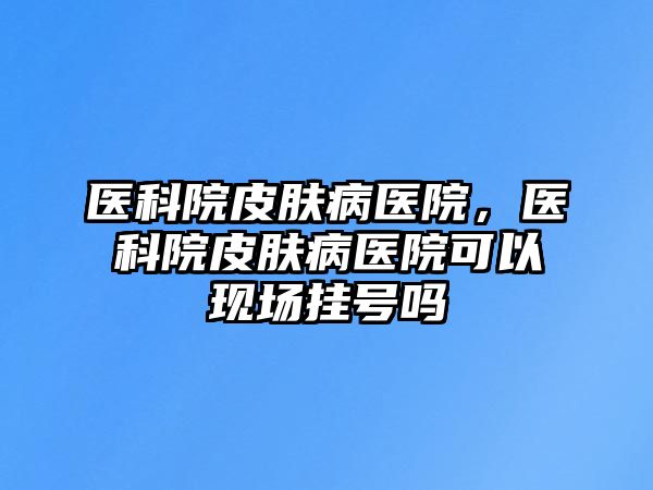 醫科院皮膚病醫院，醫科院皮膚病醫院可以現場掛號嗎