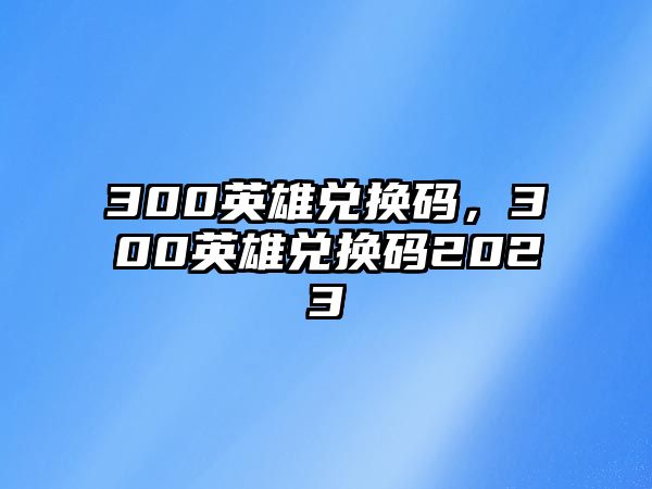 300英雄兌換碼，300英雄兌換碼2023