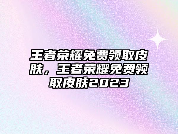 王者榮耀免費領取皮膚，王者榮耀免費領取皮膚2023