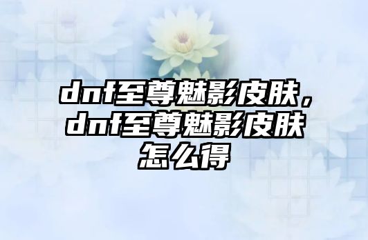 dnf至尊魅影皮膚，dnf至尊魅影皮膚怎么得