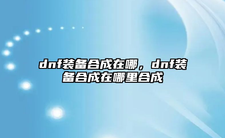 dnf裝備合成在哪，dnf裝備合成在哪里合成