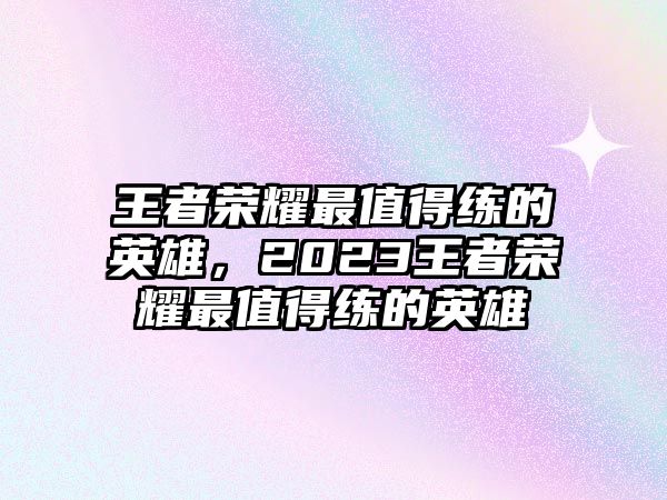 王者榮耀最值得練的英雄，2023王者榮耀最值得練的英雄