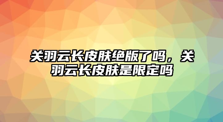 關羽云長皮膚絕版了嗎，關羽云長皮膚是限定嗎