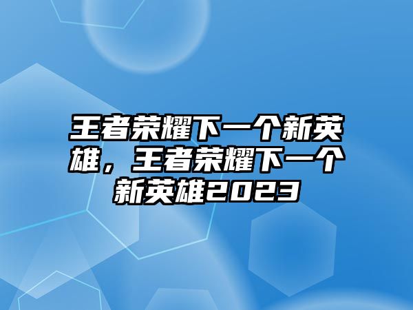 王者榮耀下一個新英雄，王者榮耀下一個新英雄2023