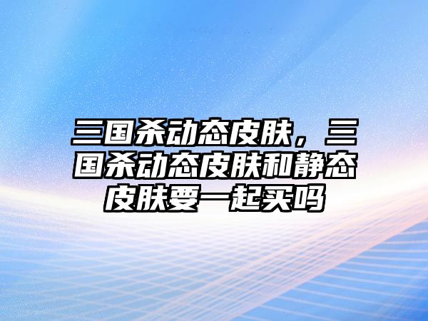 三國(guó)殺動(dòng)態(tài)皮膚，三國(guó)殺動(dòng)態(tài)皮膚和靜態(tài)皮膚要一起買嗎