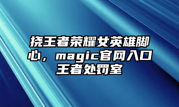 撓王者榮耀女英雄腳心，magic官網入口王者處罰室