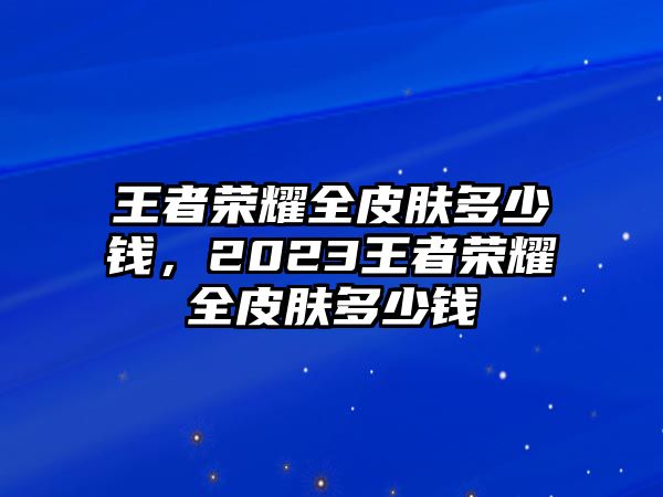 王者榮耀全皮膚多少錢，2023王者榮耀全皮膚多少錢