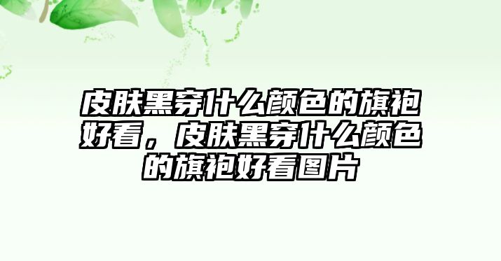 皮膚黑穿什么顏色的旗袍好看，皮膚黑穿什么顏色的旗袍好看圖片