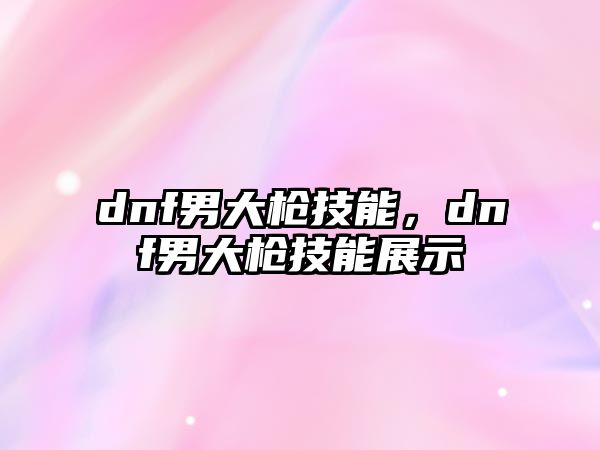 dnf男大槍技能，dnf男大槍技能展示