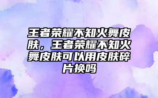 王者榮耀不知火舞皮膚，王者榮耀不知火舞皮膚可以用皮膚碎片換嗎