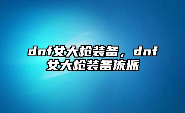 dnf女大槍裝備，dnf女大槍裝備流派