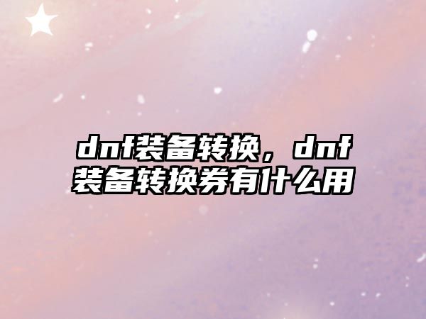 dnf裝備轉換，dnf裝備轉換券有什么用