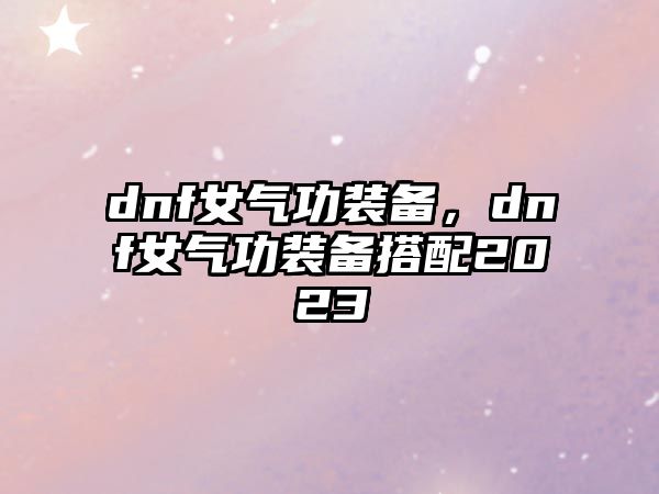 dnf女氣功裝備，dnf女氣功裝備搭配2023