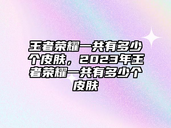 王者榮耀一共有多少個皮膚，2023年王者榮耀一共有多少個皮膚