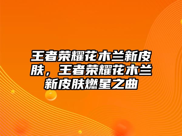 王者榮耀花木蘭新皮膚，王者榮耀花木蘭新皮膚燃星之曲