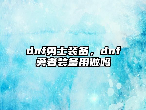 dnf勇士裝備，dnf勇者裝備用做嗎