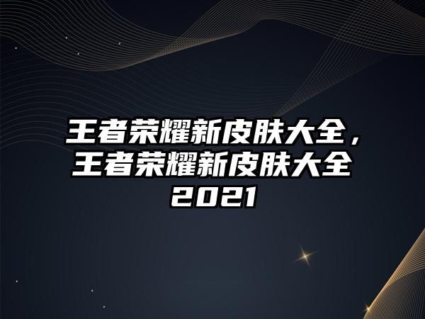 王者榮耀新皮膚大全，王者榮耀新皮膚大全2021