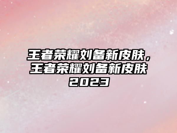 王者榮耀劉備新皮膚，王者榮耀劉備新皮膚2023