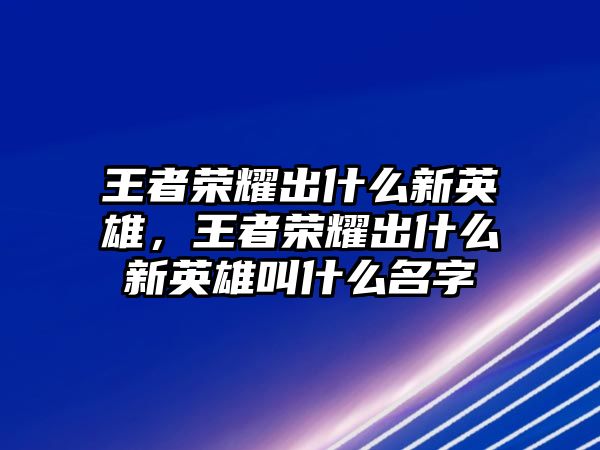 王者榮耀出什么新英雄，王者榮耀出什么新英雄叫什么名字