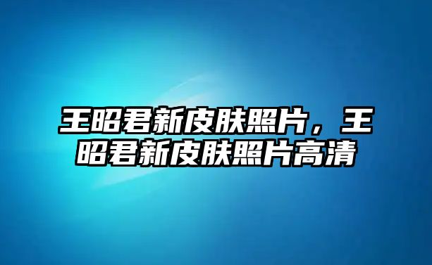 王昭君新皮膚照片，王昭君新皮膚照片高清