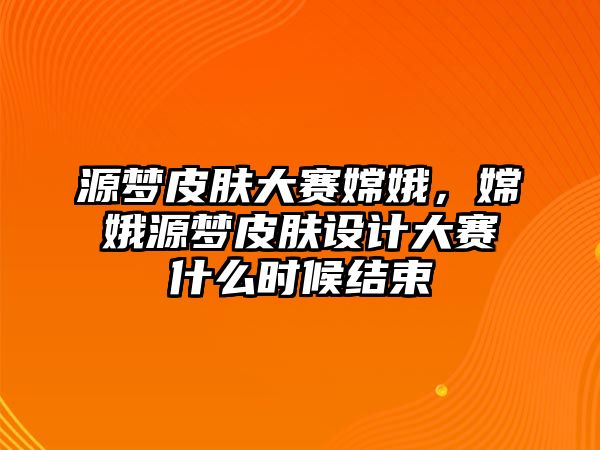 源夢皮膚大賽嫦娥，嫦娥源夢皮膚設計大賽什么時候結束