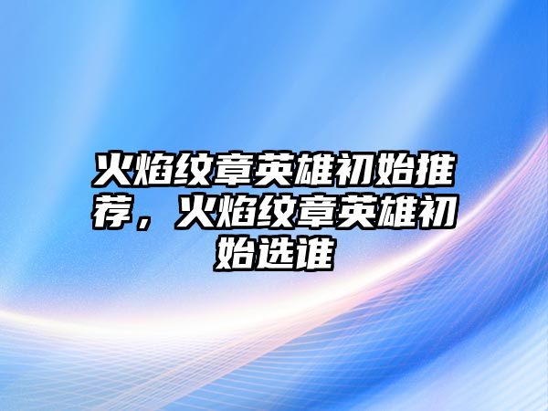 火焰紋章英雄初始推薦，火焰紋章英雄初始選誰