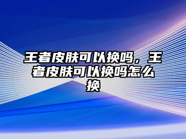 王者皮膚可以換嗎，王者皮膚可以換嗎怎么換