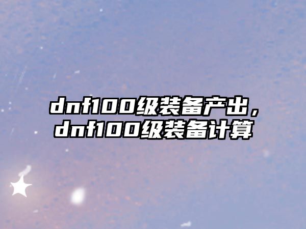 dnf100級裝備產出，dnf100級裝備計算