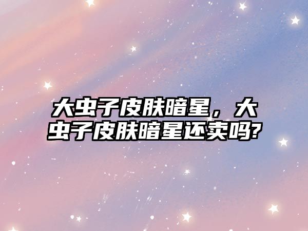 大蟲(chóng)子皮膚暗星，大蟲(chóng)子皮膚暗星還賣(mài)嗎?