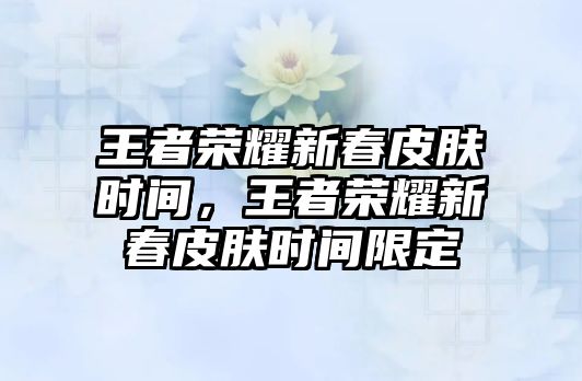 王者榮耀新春皮膚時間，王者榮耀新春皮膚時間限定