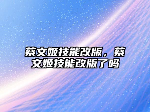 蔡文姬技能改版，蔡文姬技能改版了嗎