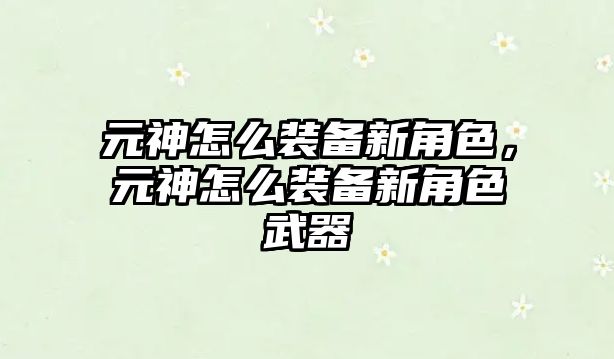 元神怎么裝備新角色，元神怎么裝備新角色武器