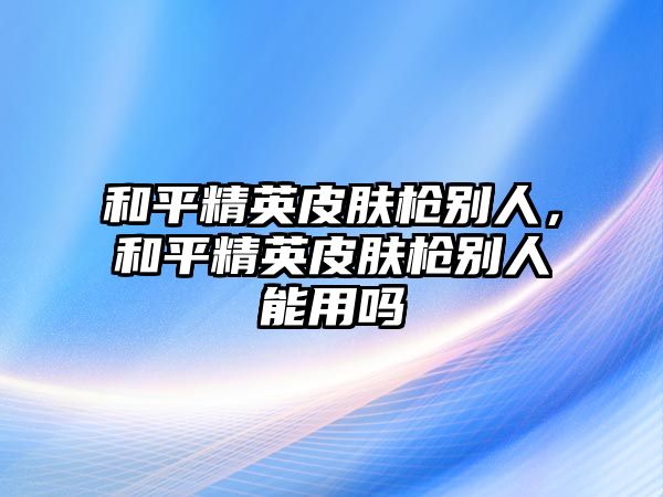 和平精英皮膚槍別人，和平精英皮膚槍別人能用嗎