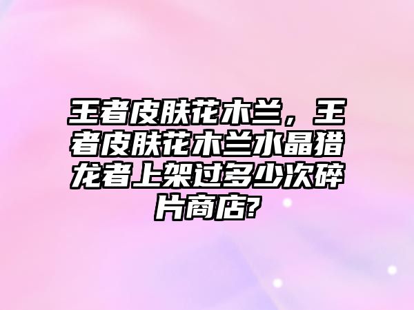 王者皮膚花木蘭，王者皮膚花木蘭水晶獵龍者上架過多少次碎片商店?