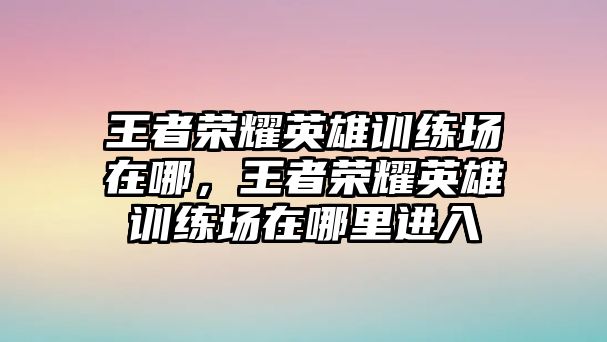 王者榮耀英雄訓練場在哪，王者榮耀英雄訓練場在哪里進入