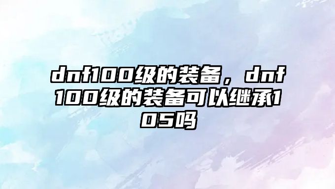 dnf100級的裝備，dnf100級的裝備可以繼承105嗎