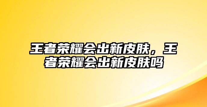 王者榮耀會出新皮膚，王者榮耀會出新皮膚嗎